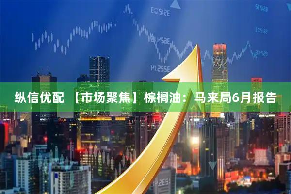 纵信优配 【市场聚焦】棕榈油：马来局6月报告