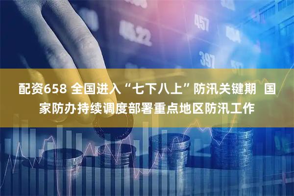 配资658 全国进入“七下八上”防汛关键期  国家防办持续调度部署重点地区防汛工作