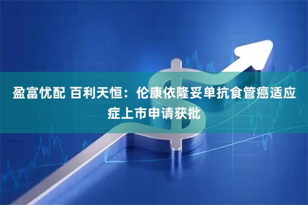 盈富忧配 百利天恒：伦康依隆妥单抗食管癌适应症上市申请获批