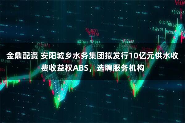 金鼎配资 安阳城乡水务集团拟发行10亿元供水收费收益权ABS，选聘服务机构