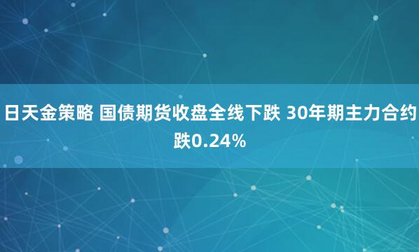 日天金策略 国债期货收盘全线下跌 30年期主力合约跌0.24%