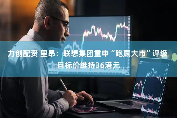 力创配资 里昂：联想集团重申“跑赢大市”评级 目标价维持36港元