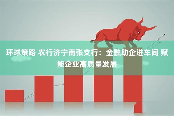 环球策路 农行济宁南张支行：金融助企进车间 赋能企业高质量发展