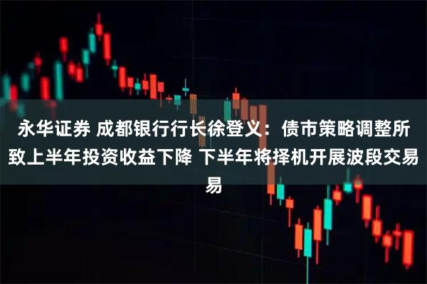 永华证券 成都银行行长徐登义：债市策略调整所致上半年投资收益下降 下半年将择机开展波段交易