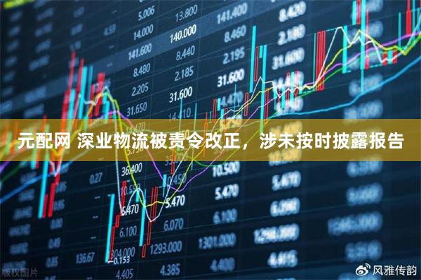 元配网 深业物流被责令改正，涉未按时披露报告