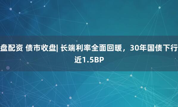 盘配资 债市收盘| 长端利率全面回暖，30年国债下行近1.5BP